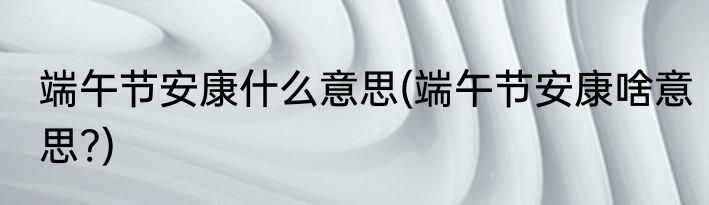 端午节安康什么意思(端午节安康啥意思?)