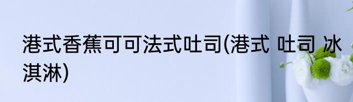 港式香蕉可可法式吐司(港式 吐司 冰淇淋)
