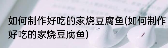 如何制作好吃的家烧豆腐鱼(如何制作好吃的家烧豆腐鱼)