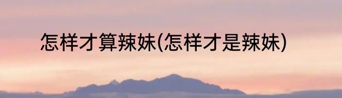 怎样才算辣妹(怎样才是辣妹)