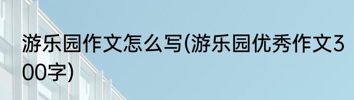 游乐园作文怎么写(游乐园优秀作文300字)