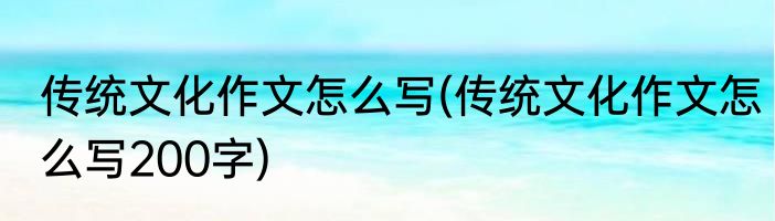 传统文化作文怎么写(传统文化作文怎么写200字)