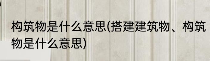 构筑物是什么意思(搭建建筑物、构筑物是什么意思)