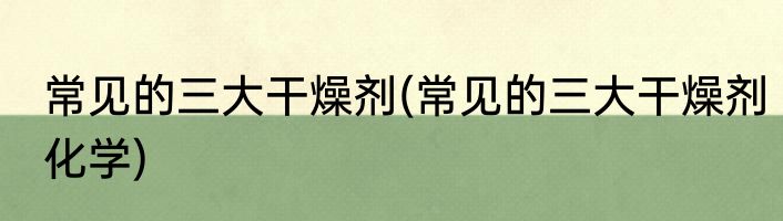 常见的三大干燥剂(常见的三大干燥剂化学)