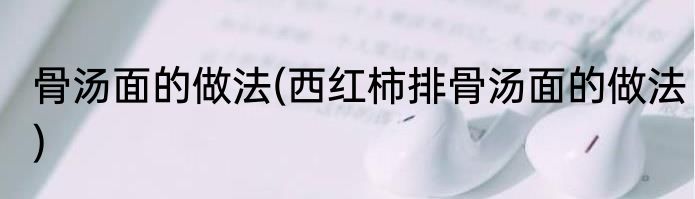 骨汤面的做法(西红柿排骨汤面的做法)