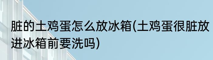 脏的土鸡蛋怎么放冰箱(土鸡蛋很脏放进冰箱前要洗吗)