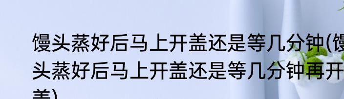 馒头蒸好后马上开盖还是等几分钟(馒头蒸好后马上开盖还是等几分钟再开盖)
