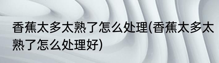 香蕉太多太熟了怎么处理(香蕉太多太熟了怎么处理好)