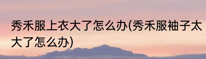 秀禾服上衣大了怎么办(秀禾服袖子太大了怎么办)