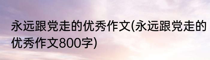 永远跟党走的优秀作文(永远跟党走的优秀作文800字)