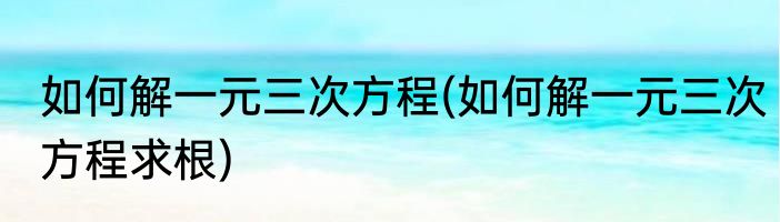 如何解一元三次方程(如何解一元三次方程求根)