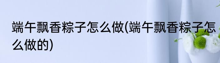 端午飘香粽子怎么做(端午飘香粽子怎么做的)
