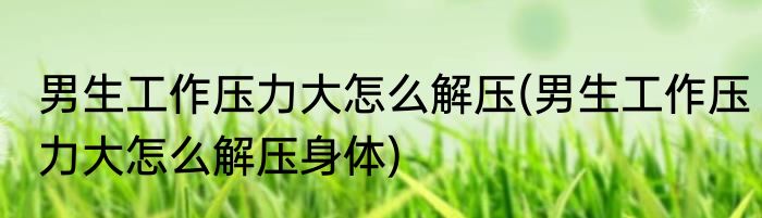 男生工作压力大怎么解压(男生工作压力大怎么解压身体)