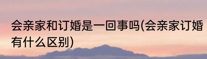 会亲家和订婚是一回事吗(会亲家订婚有什么区别)