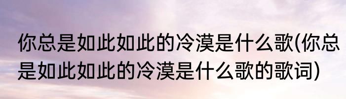 你总是如此如此的冷漠是什么歌(你总是如此如此的冷漠是什么歌的歌词)