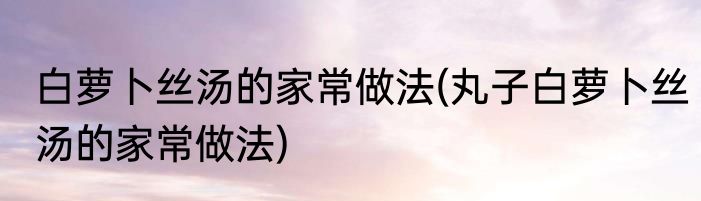 白萝卜丝汤的家常做法(丸子白萝卜丝汤的家常做法)