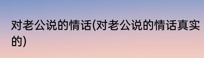 对老公说的情话(对老公说的情话真实的)