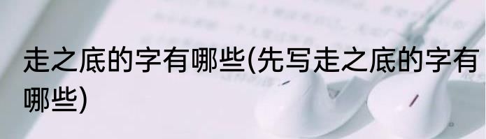 走之底的字有哪些(先写走之底的字有哪些)