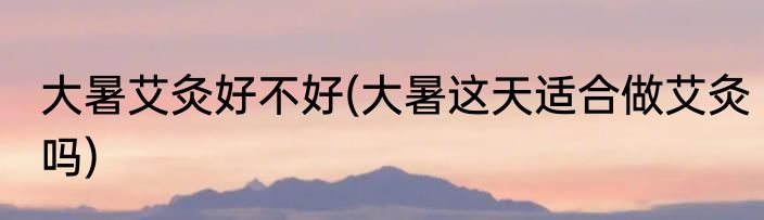 大暑艾灸好不好(大暑这天适合做艾灸吗)