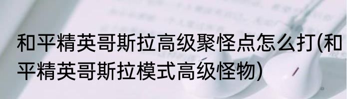 和平精英哥斯拉高级聚怪点怎么打(和平精英哥斯拉模式高级怪物)