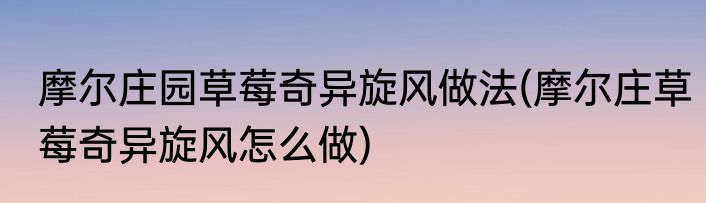 摩尔庄园草莓奇异旋风做法(摩尔庄草莓奇异旋风怎么做)