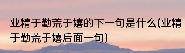 业精于勤荒于嬉的下一句是什么(业精于勤荒于嬉后面一句)