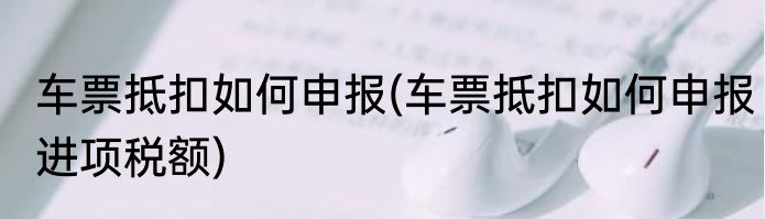 车票抵扣如何申报(车票抵扣如何申报进项税额)