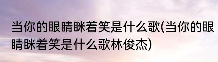 当你的眼睛眯着笑是什么歌(当你的眼睛眯着笑是什么歌林俊杰)