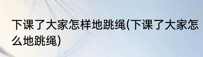 下课了大家怎样地跳绳(下课了大家怎么地跳绳)