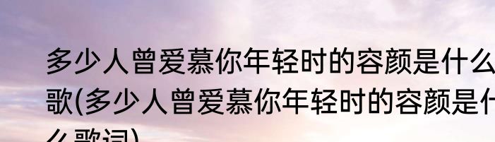 多少人曾爱慕你年轻时的容颜是什么歌(多少人曾爱慕你年轻时的容颜是什么歌词)