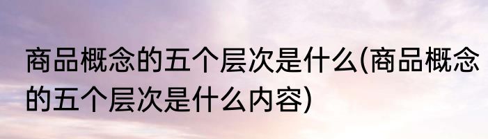 商品概念的五个层次是什么(商品概念的五个层次是什么内容)