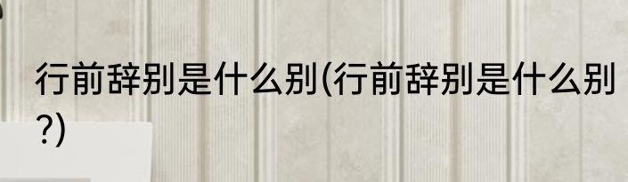 行前辞别是什么别(行前辞别是什么别?)