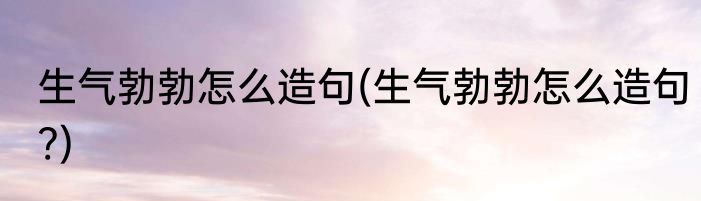 生气勃勃怎么造句(生气勃勃怎么造句?)