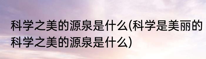 科学之美的源泉是什么(科学是美丽的科学之美的源泉是什么)
