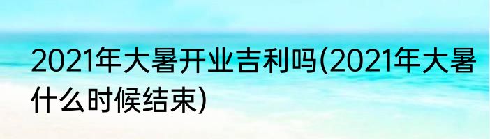 2021年大暑开业吉利吗(2021年大暑什么时候结束)