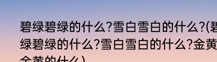 碧绿碧绿的什么?雪白雪白的什么?(碧绿碧绿的什么?雪白雪白的什么?金黄金黄的什么)