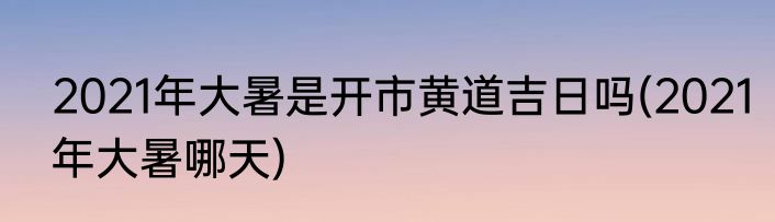 2021年大暑是开市黄道吉日吗(2021年大暑哪天)