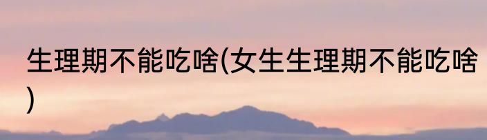 生理期不能吃啥(女生生理期不能吃啥)
