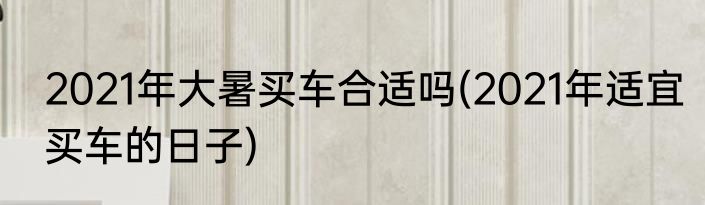 2021年大暑买车合适吗(2021年适宜买车的日子)