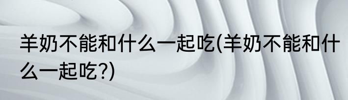 羊奶不能和什么一起吃(羊奶不能和什么一起吃?)