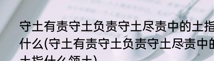 守土有责守土负责守土尽责中的土指什么(守土有责守土负责守土尽责中的土指什么领土)