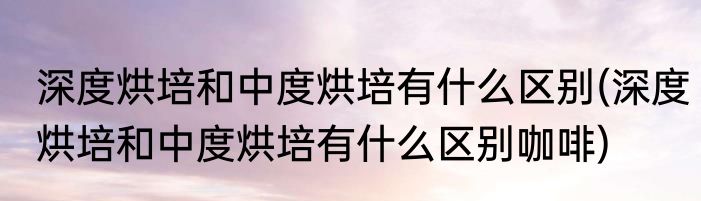 深度烘培和中度烘培有什么区别(深度烘培和中度烘培有什么区别咖啡)