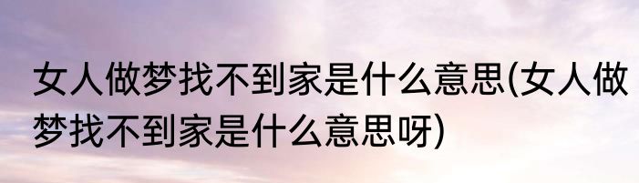 女人做梦找不到家是什么意思(女人做梦找不到家是什么意思呀)