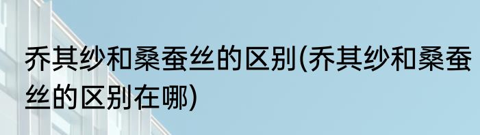 乔其纱和桑蚕丝的区别(乔其纱和桑蚕丝的区别在哪)