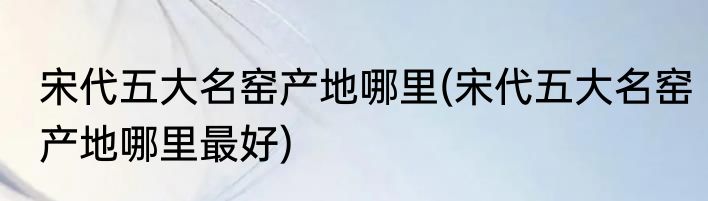 宋代五大名窑产地哪里(宋代五大名窑产地哪里最好)