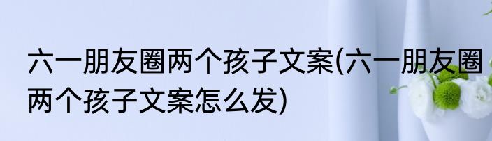 六一朋友圈两个孩子文案(六一朋友圈两个孩子文案怎么发)