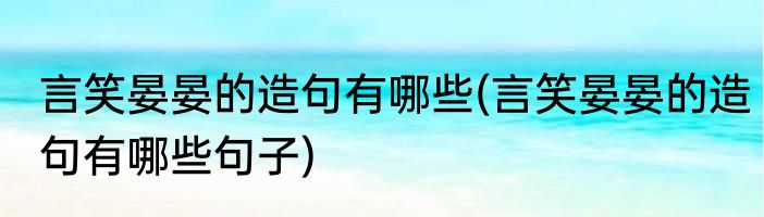 言笑晏晏的造句有哪些(言笑晏晏的造句有哪些句子)