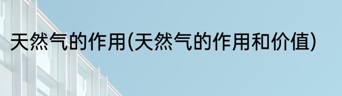 天然气的作用(天然气的作用和价值)