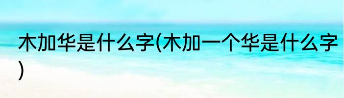 木加华是什么字(木加一个华是什么字)