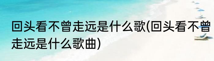 回头看不曾走远是什么歌(回头看不曾走远是什么歌曲)